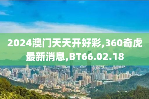 2024澳門天天開好彩,360奇虎最新消息,BT66.02.18