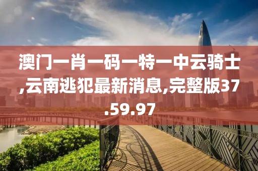 澳門一肖一碼一特一中云騎士,云南逃犯最新消息,完整版37.59.97
