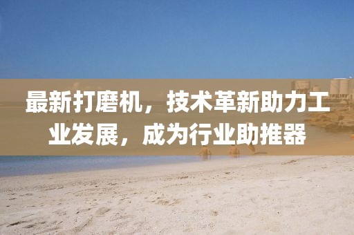 最新打磨機(jī)，技術(shù)革新助力工業(yè)發(fā)展，成為行業(yè)助推器