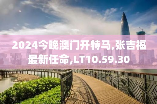 2024今晚澳門開特馬,張吉福最新任命,LT10.59.30