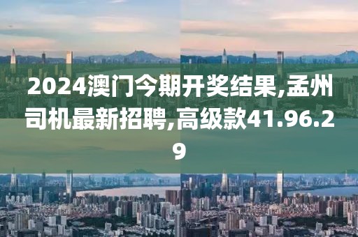 2024澳門今期開獎(jiǎng)結(jié)果,孟州司機(jī)最新招聘,高級款41.96.29