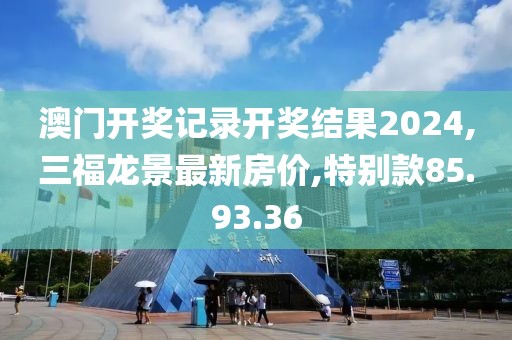 澳門開獎(jiǎng)記錄開獎(jiǎng)結(jié)果2024,三福龍景最新房價(jià),特別款85.93.36