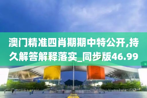 澳門精準四肖期期中特公開,持久解答解釋落實_同步版46.99