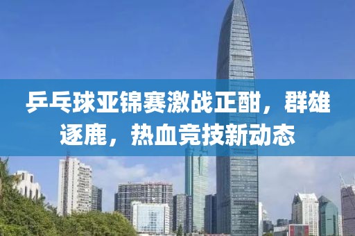 乒乓球亞錦賽激戰(zhàn)正酣，群雄逐鹿，熱血競(jìng)技新動(dòng)態(tài)