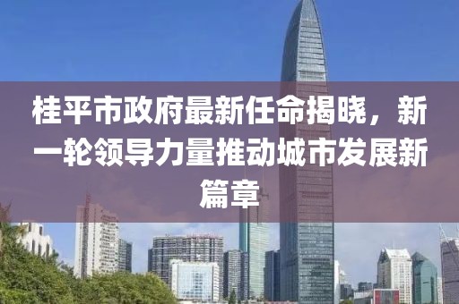 桂平市政府最新任命揭曉，新一輪領(lǐng)導(dǎo)力量推動(dòng)城市發(fā)展新篇章