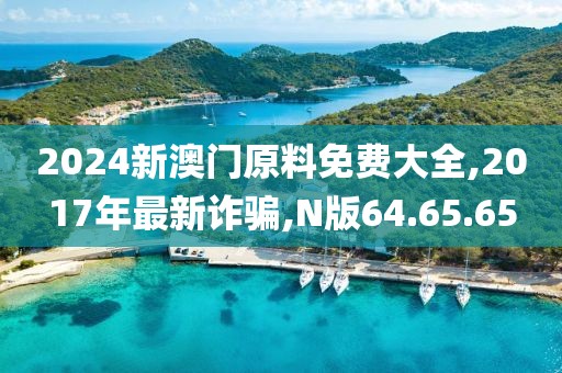 2024新澳門原料免費大全,2017年最新詐騙,N版64.65.65