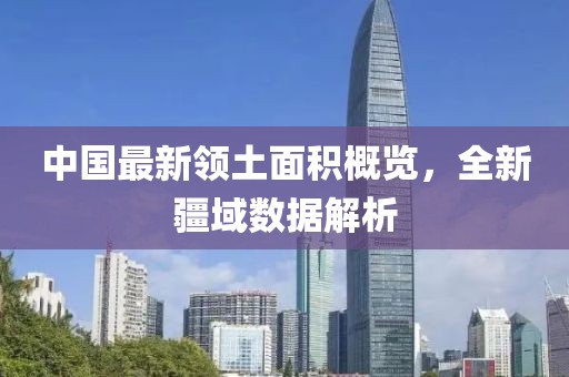 中國(guó)最新領(lǐng)土面積概覽，全新疆域數(shù)據(jù)解析