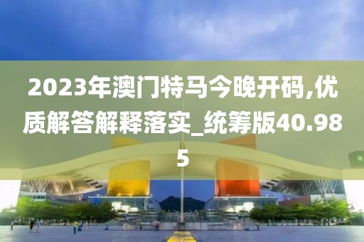 2023年澳門特馬今晚開碼,優(yōu)質(zhì)解答解釋落實(shí)_統(tǒng)籌版40.985