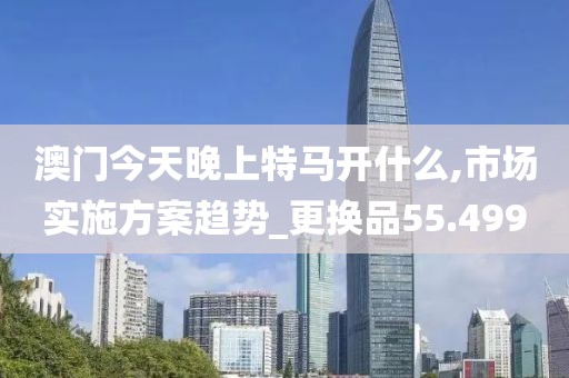 澳門今天晚上特馬開什么,市場實施方案趨勢_更換品55.499