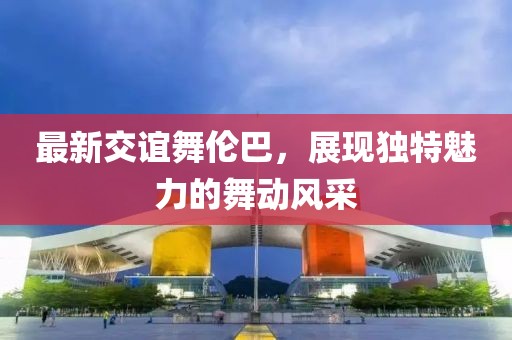 最新交誼舞倫巴，展現(xiàn)獨(dú)特魅力的舞動(dòng)風(fēng)采