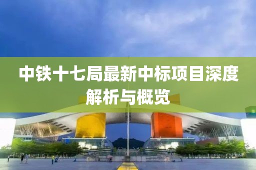 中鐵十七局最新中標(biāo)項(xiàng)目深度解析與概覽