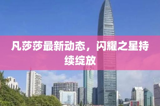 凡莎莎最新動態(tài)，閃耀之星持續(xù)綻放