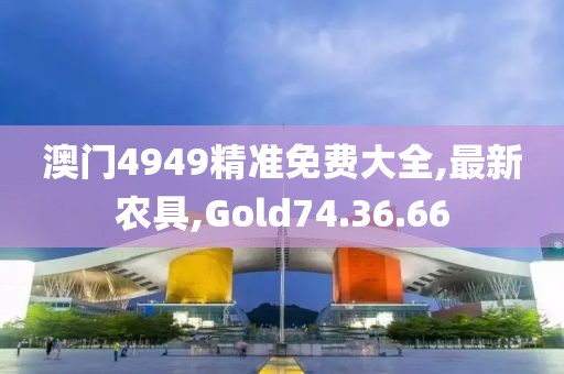 澳門4949精準(zhǔn)免費大全,最新農(nóng)具,Gold74.36.66