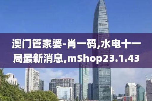 澳門管家婆-肖一碼,水電十一局最新消息,mShop23.1.43