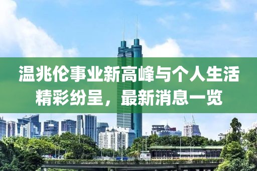 溫兆倫事業(yè)新高峰與個(gè)人生活精彩紛呈，最新消息一覽