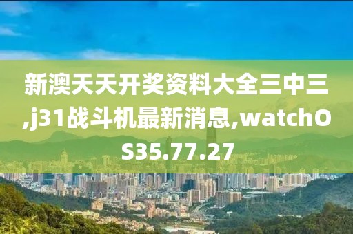 新澳天天開獎資料大全三中三,j31戰(zhàn)斗機最新消息,watchOS35.77.27