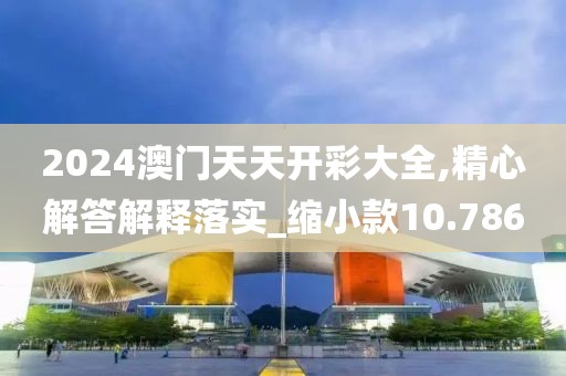 2024澳門天天開彩大全,精心解答解釋落實_縮小款10.786