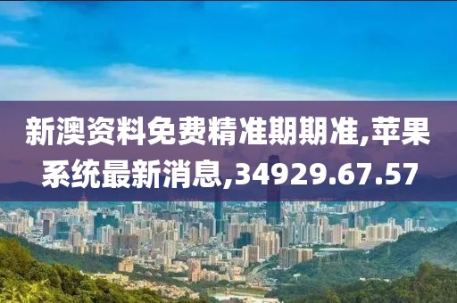新澳資料免費(fèi)精準(zhǔn)期期準(zhǔn),蘋(píng)果系統(tǒng)最新消息,34929.67.57
