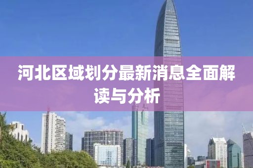 河北區(qū)域劃分最新消息全面解讀與分析