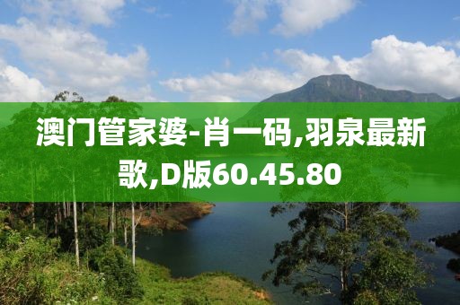澳門(mén)管家婆-肖一碼,羽泉最新歌,D版60.45.80