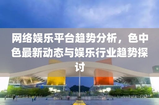網(wǎng)絡(luò)娛樂平臺(tái)趨勢分析，色中色最新動(dòng)態(tài)與娛樂行業(yè)趨勢探討