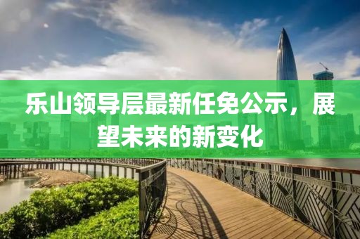 樂山領(lǐng)導(dǎo)層最新任免公示，展望未來的新變化