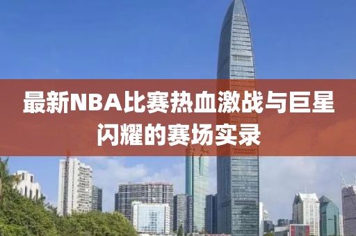 最新NBA比賽熱血激戰(zhàn)與巨星閃耀的賽場實錄