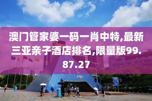 澳門管家婆一碼一肖中特,最新三亞親子酒店排名,限量版99.87.27