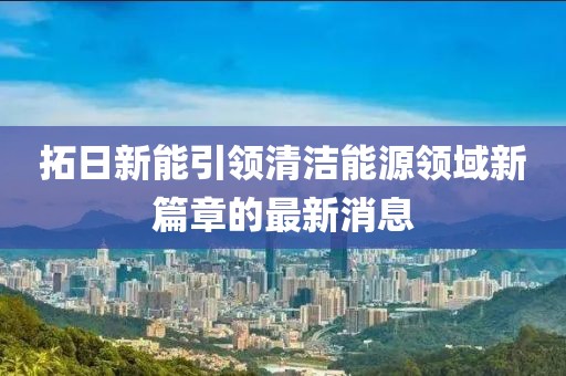 拓日新能引領(lǐng)清潔能源領(lǐng)域新篇章的最新消息