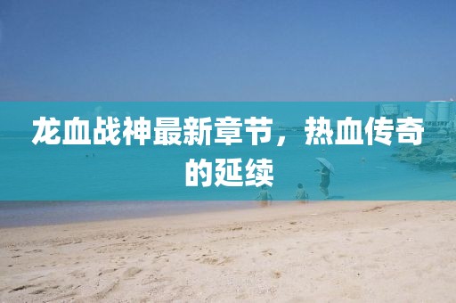 龍血戰(zhàn)神最新章節(jié)，熱血傳奇的延續(xù)