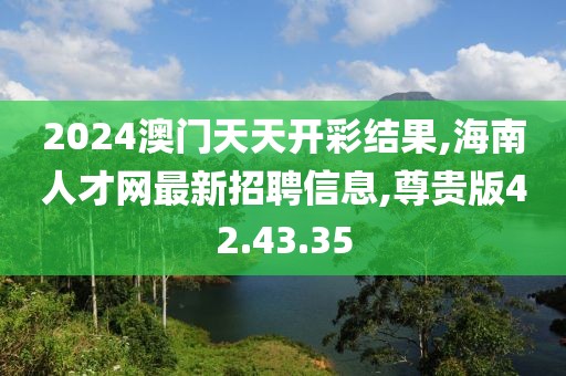 2024澳門天天開彩結果,海南人才網(wǎng)最新招聘信息,尊貴版42.43.35