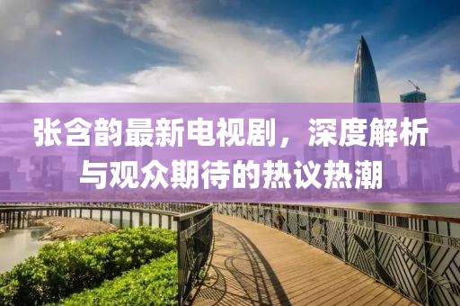 張含韻最新電視劇，深度解析與觀眾期待的熱議熱潮