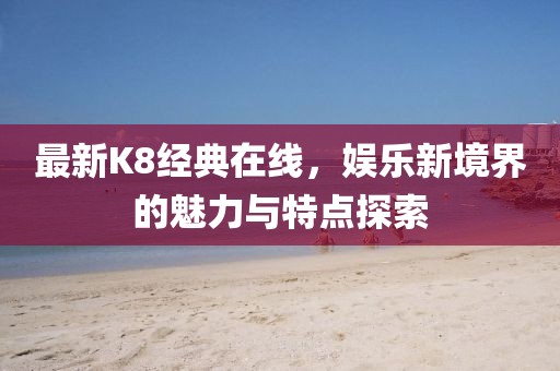 最新K8經(jīng)典在線，娛樂新境界的魅力與特點(diǎn)探索