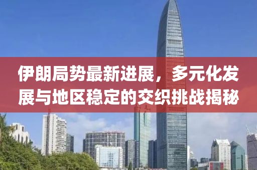 伊朗局勢最新進展，多元化發(fā)展與地區(qū)穩(wěn)定的交織挑戰(zhàn)揭秘