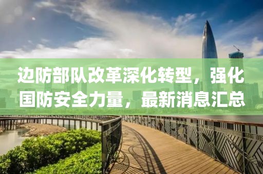 邊防部隊改革深化轉(zhuǎn)型，強化國防安全力量，最新消息匯總