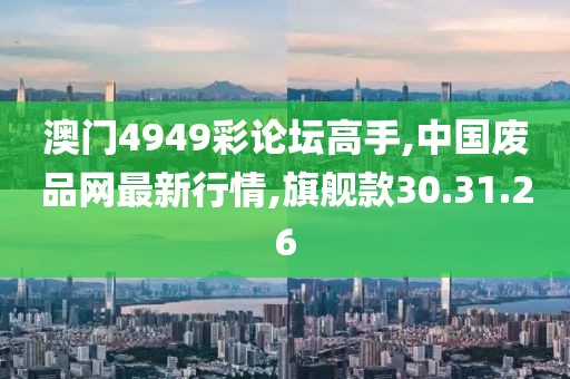 澳門4949彩論壇高手,中國(guó)廢品網(wǎng)最新行情,旗艦款30.31.26