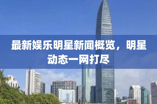 最新娛樂明星新聞概覽，明星動態(tài)一網(wǎng)打盡