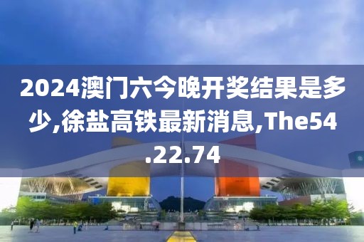 2024澳門六今晚開(kāi)獎(jiǎng)結(jié)果是多少,徐鹽高鐵最新消息,The54.22.74