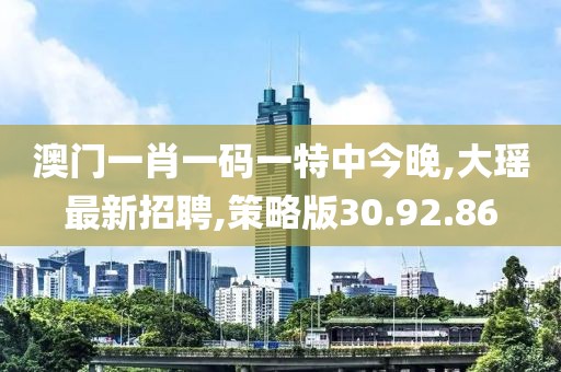 澳門一肖一碼一特中今晚,大瑤最新招聘,策略版30.92.86