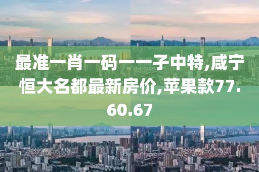 最準(zhǔn)一肖一碼一一孑中特,咸寧恒大名都最新房?jī)r(jià),蘋果款77.60.67