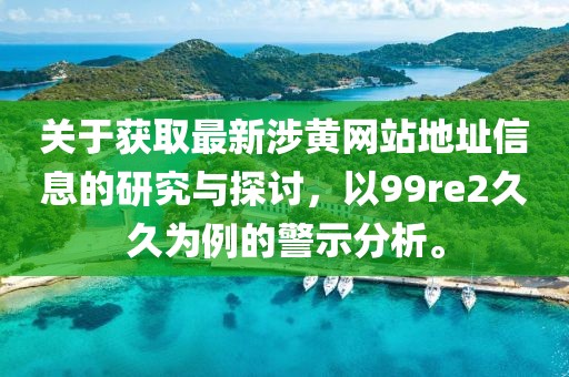 關(guān)于獲取最新涉黃網(wǎng)站地址信息的研究與探討，以99re2久久為例的警示分析。
