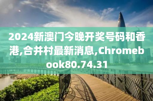 2024新澳門今晚開獎號碼和香港,合并村最新消息,Chromebook80.74.31