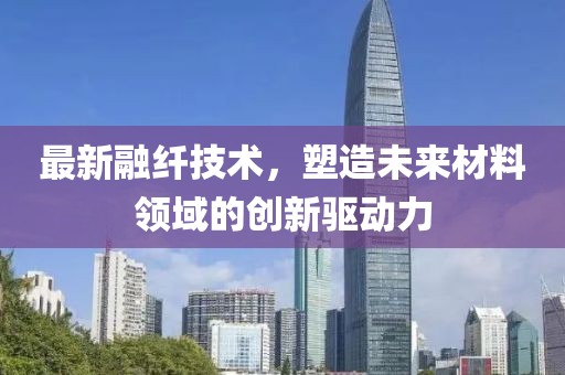 最新融纖技術(shù)，塑造未來材料領(lǐng)域的創(chuàng)新驅(qū)動力