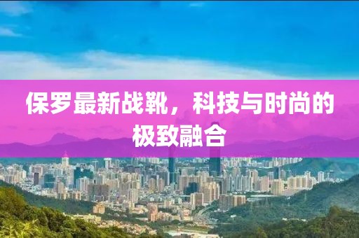 保羅最新戰(zhàn)靴，科技與時(shí)尚的極致融合