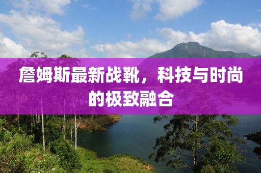 詹姆斯最新戰(zhàn)靴，科技與時(shí)尚的極致融合