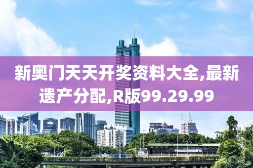新奧門天天開獎資料大全,最新遺產(chǎn)分配,R版99.29.99