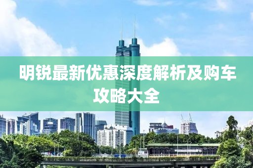 明銳最新優(yōu)惠深度解析及購車攻略大全