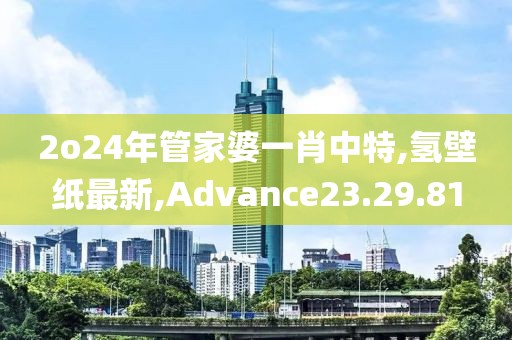 2o24年管家婆一肖中特,氫壁紙最新,Advance23.29.81