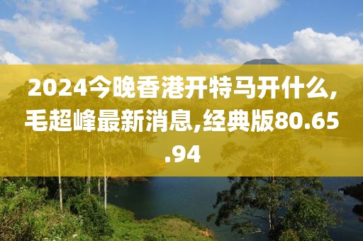 2024今晚香港開(kāi)特馬開(kāi)什么,毛超峰最新消息,經(jīng)典版80.65.94