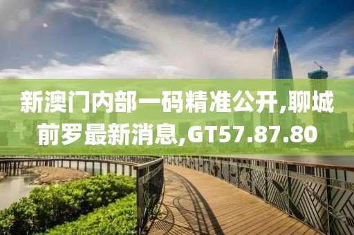 新澳門內(nèi)部一碼精準公開,聊城前羅最新消息,GT57.87.80